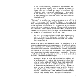 to, auto-perfeccionamiento y contemplación. En los términos más
    sencillos, representa la democratización del ideal del hombre ci-
    vilizado: el hacer accesible el conocimiento, el fomentar una élite
    cultural para que el conjunto de la sociedad aspire a formar parte
    de ella. Puede verse como una elegante metáfora de la postura
    de practicabilidad de la mente y el cuerpo, que indica una inten-
    cionalidad moral.” 6

‘El almacen’, es también, un proyecto que se acerca en su estética, al
diseño de interiores, al diseño de muebles, al diseño de espacios y sobre
todo al diseño como lenguaje artístico. Todo está construido a partir del
diseño, entendido como un medio para conseguir una serie de objetivos,
que en este caso, consisten en provocar el funcionamiento adecuado de
las instalaciones. Un espacio de estas características, puede considerar-
se a efectos de definición como un “no lugar”. La definición de este térmi-
no, se explica claramente a través de Isaac Ruiz Guerra:

    “No lugar: término arquitectónico utilizado para designar esos
    lugares en donde no hay identidad, ni vínculos directos entre el
    que lo ocupa y el lugar mismo. Un espacio donde eres anónimo,
    donde nada te afecta.” 7

Es cierto que puede considerarse un “no lugar”, en cuanto a que es un si-
tio de paso y en un principio reúne las condiciones de la definición anterior.
Pero una de las principales finalidades de ‘el almacen’, es convertir este
espacio en un hogar, es decir, conseguir a través su propio funcionamien-
to, una serie de mecanismos que generen esas condiciones hogareñas
que crearían una relación afectiva directa, entre los usuarios y el entorno
arquitectónico. Cuando un espacio se convierte en casa, la utilidad se
trasforma, como apreciamos en Armajani:

    “Entramos a la casa, no como una cosa entre cuatro paredes, en
    un sentido geométrico espacial, sino como una herramienta para
    sentarse, comer, hablar, leer o dormir. Cada una de las estructu-
    ras como herramienta está en una línea de referencia que extien-
    de entre una y otra; desde el techo al arco, el arco a la pared, la
    pared a la silla, la silla a la mesa, la mesa al porche, el porche
    a la valla, la valla al emplazamiento y emplazamiento a lugares
    próximos a y lejos de la casa. Cada una implica la otra. El martillo
    implica el clavo, el tablón, la casa, el constructor y el usuario.”6

                                                                           15
 