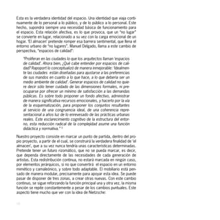Esta es la verdadera identidad del espacio. Una identidad que viaja conti-
nuamente de lo personal a lo público, y de lo público a lo personal. Este
hecho, supondrá siempre una necesidad básica de funcionamiento para
el espacio. Esta relación afectiva, es lo que provoca, que un “no lugar”
se convierte en lugar, relacionado a su vez con la carga emocional de un
hogar. ‘El almacen’ pretende romper esa barrera sentimental, que llena el
entorno urbano de “no lugares”. Manuel Delgado, llama a este cambio de
perspectiva, “espacios de calidad”:

     “Proliferan en las ciudades lo que los arquitectos llaman ‘espacios
     de calidad’. Ahora bien, ¿Qué cabe entender por espacios de cali-
     dad? Rapoport lo conceptualizó de manera inmejorable: ‘Idealmen-
     te las ciudades están diseñadas para ajustarse a las preferencias
     de sus mandos en cuanto a lo que hace, a lo que debería ser un
     medio ambiente de calidad’. Generar espacios de calidad no quie-
     re decir sólo tener cuidado de las dimensiones formales, ni pre-
     ocuparse por ofrecer un mínimo de satisfacción a las demandas
     públicas. Es sobre todo proponer un fondo afectivo, administrar
     de manera significativa recursos emocionales, y hacerlo por la vía
     de la esquematización, para proponer los conjuntos resultantes
     al servicio de una congruencia ideal, de una coherencia repre-
     sentacional a años luz de lo enrevesado de las prácticas urbanas
     reales. Este esclarecimiento cognitivo de la estructura del entor-
     no, esta reducción radical de la complejidad asume una función
     didáctica y normativa.” 5

Nuestro proyecto consiste en marcar un punto de partida, dentro del pro-
pio proyecto, a partir de el cual, se construirá la verdadera finalidad de ‘el
almacen’, que a su vez nunca tendría unas características determinadas.
Pretende tener un futuro rizomático, que no se pueda marcar, es decir,
que dependa directamente de las necesidades de cada generación de
artistas. Esta redistribución continua, no estará marcada en ningún caso,
por elementos jerárquicos, si no que convertirá el espacio en un entorno
mimético y camaleónico, y sobre todo adaptable. El mobiliario está pen-
sado de manera modular, precisamente para apoyar esta idea. Se puede
pasar de disponer de tres zonas, a crear otras nuevas. Con este cambio
continuo, se sigue reforzando la función principal una y otra vez, la misma
función se repite constantemente a pesar de los cambios puntuales. Este
aspecto tiene mucho que ver con la idea de Nietzsche:

16
 