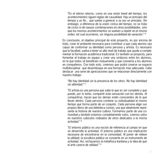 “En el eterno retorno, como en una visión lineal del tiempo, los
    acontecimientos siguen reglas de causalidad. Hay un principio del
    tiempo y un fin... que vuelve a generar a su vez un principio. Sin
    embargo, a diferencia de la visión cíclica del tiempo, no se trata
    de ciclos ni de nuevas combinaciones en otras posibilidades, sino
    que los mismos acontecimientos se vuelven a repetir en el mismo
    orden, tal cual ocurrieron, sin ninguna posibilidad de variación.” 8

En conclusión, el objetivo principal de este proyecto, es por encima de
todo, crear el ambiente necesario para contribuir a que cada alumno sea
capaz de conformar su identidad como persona y artista. Es necesario
que la facultad, vuelva a tener un alto nivel de trabajo que ayude a comple-
mentar la formación académica tradicional. Es también un proyecto, para
fomentar el trabajo en equipo y crear una simbiosis entre los alumnos,
en la que todos se beneficien mutuamente y que convierta a los alumnos
en compañeros. Con todo esto, creemos que podrá crearse un espacio
multidisciplinar que desemboque en una formación más adecuada. Cabe
destacar una serie de apreciaciones que se relacionan directamente con
nuestro trabajo:

    “No hay identidad sin la presencia de los otros. No hay identidad
    sin alteridad.” 2

    “El artista es una persona que sabe lo que es ser completo y que
    puede, por lo tanto, compartir esta sensación con los demás. Al
    compartirse, hacen que los demás estén conscientes de lo que
    llevan dentro. Cada persona contiene su individualidad el mismo
    tiempo que forma parte de un conjunto. Cada persona elige sus
    propios libros de una biblioteca común, una que idealmente repre-
    senta la historia de nuestra cultura. Formamos parte de una co-
    munidad y también estamos completamente solos. Leemos solos
    en nuestros cubículos rodeados de otros dedicados a la misma
    actividad.” 6

    “El entorno público es una noción de referencia al campo en que
    se desarrolla la actividad. El entorno público es una implicación
    necesaria de encontrarse en la comunidad. Al poner de relieve
    la utilidad, la escultura pública se convierte en un instrumento de
    actividad. Así, rechazamos la metafísica kantiana y la idea de que
    el arte carece de utilidad.” 6

                                                                           17
 