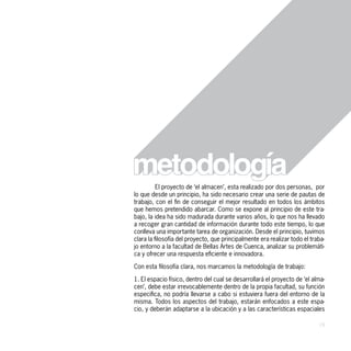 El proyecto de ‘el almacen’, esta realizado por dos personas, por
lo que desde un principio, ha sido necesario crear una serie de pautas de
trabajo, con el fin de conseguir el mejor resultado en todos los ámbitos
que hemos pretendido abarcar. Como se expone al principio de este tra-
bajo, la idea ha sido madurada durante varios años, lo que nos ha llevado
a recoger gran cantidad de información durante todo este tiempo, lo que
conlleva una importante tarea de organización. Desde el principio, tuvimos
clara la filosofía del proyecto, que principalmente era realizar todo el traba-
jo entorno a la facultad de Bellas Artes de Cuenca, analizar su problemáti-
ca y ofrecer una respuesta eficiente e innovadora.

Con esta filosofía clara, nos marcamos la metodología de trabajo:

1. El espacio físico, dentro del cual se desarrollará el proyecto de ‘el alma-
cen’, debe estar irrevocablemente dentro de la propia facultad, su función
especifica, no podría llevarse a cabo si estuviera fuera del entorno de la
misma. Todos los aspectos del trabajo, estarán enfocados a este espa-
cio, y deberán adaptarse a la ubicación y a las características espaciales

                                                                            19
 