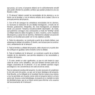 que posea, así como, el proyecto deberá ser lo suficientemente versátil
para poder afrontar los posibles cambios que puedan producirse una vez
llevado a cabo.

2. ‘El almacen’ deberá cumplir las necesidades de los alumnos y su re-
lación con la facultad, y con el entorno artístico de la ciudad. Esta es la
principal premisa del proyecto.

3. Con el fin de averiguar las verdaderas necesidades de los alumnos,
es necesario la realización de una detalla investigación, a través de en-
trevistas, grabaciones, fotografías, etc. Esta investigación, se adoptará
desde una posición “empresa (nosotros)-cliente (alumnado)”, de modo,
que podremos conseguir unas conclusiones a modo de “briefing” donde
se reflejen todos los datos recogidos. Es decir, nosotros, como creadores
del proyecto y a pesar de ser alumnos, intentaremos adoptar una posición
externa a la facultad para poder ser lo más objetivos posible.

4. Todos los elementos, se construirán a partir de un diseño diáfano, que
anteponga la utilidad a la estética. El diseño, será la base para la construc-
ción y ambientación de ‘el almacen’.

5. Toda la temática y utilidad del proyecto, debe situarse en un punto don-
de confluyan en igualdad, tanto el diseño como la utilidad.

6. Todo el mobiliario de ‘el almacen’, se construirá a partir de un diseño
modular de los elementos, que permita adaptarse a las necesidades y
cambios del espacio.

7. El color, tendrá un valor significativo, ya que no solo tendrá la capa-
cidad de actuar como señalética, sino que también formará parte de la
imagen corporativa de ‘el almacen’. A su vez también aportará rasgos
psicológicos a las características de cada una de las zonas.

Para la realización positiva del proyecto, ha sido necesario el cumplimien-
to de esta serie de puntos, ya que son la base ideológica del proyecto.
Esta filosofía, se ha reflejado en el resultado final de manera muy notoria,
y nos ha permitido ver el punto común entre el proyecto teórico y el pro-
yecto real. Gracias a esta metodología, el proyecto en sí, también se nutre
de identidad propia, que en un futura servirá para informar a los usuarios
del funcionamiento de ‘el almacen’.


20
 