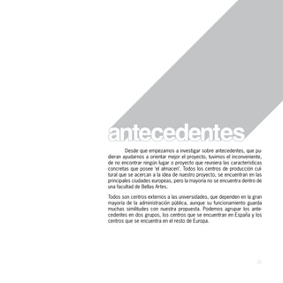 Desde que empezamos a investigar sobre antecedentes, que pu-
dieran ayudarnos a orientar mejor el proyecto, tuvimos el inconveniente,
de no encontrar ningún lugar o proyecto que reuniera las características
concretas que posee ‘el almacen’. Todos los centros de producción cul-
tural que se acercan a la idea de nuestro proyecto, se encuentran en las
principales ciudades europeas, pero la mayoría no se encuentra dentro de
una facultad de Bellas Artes.

Todos son centros externos a las universidades, que dependen en la gran
mayoría de la administración pública, aunque su funcionamiento guarda
muchas similitudes con nuestra propuesta. Podemos agrupar los ante-
cedentes en dos grupos, los centros que se encuentran en España y los
centros que se encuentra en el resto de Europa.




                                                                     21
 