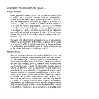 CENTROS DE PRODUCCIÓN CULTURAL ESPAÑOLES

Hangar, Barcelona

     Hangar es un centro para la producción e investigación artística funda-
     do en 1997 por la Associació d’Artistes Visuals de Catalunya (AAVC)
     para dar apoyo a creadores y artistas y ofrecer servicios que se adap-
     ten a las necesidades de producción que surgen en el mundo de la
     creación. El centro tiene su sede en un edificio industrial rehabilitado
     en el barrio del Poblenou en Barcelona. El espacio, con 1.800 m2,
     da cabida a 15 talleres individuales, un medialab, 2 platós, un servi-
     cio de alquiler de equipos, técnicos y asesoramiento de producción.
     Además, Hangar organiza un programa de talleres de formación para
     artistas, un programa de intercambios internacionales y ofrece becas
     de producción.

     El espacio está subvencionado principalmente por la Generalitat de
     Catalunya y el Ayuntamiento de Barcelona. La gestión corre a cargo
     de la Fundación AAVC. Su modelo de gestión y su filosofia, enfocada
     a la producción y la investigación, hacen de Hangar un espacio único
     en Barcelona e, incluso, en todo el Estado español.

Matadero, Madrid

     El recinto del antiguo Matadero Municipal de Madrid, uno de los esta-
     blecimientos industriales más singulares e interesantes de la arquitec-
     tura madrileña del siglo XX, está transformándose en un centro para la
     creación contemporánea. El Ayuntamiento de Madrid, en colaboración
     con entidades públicas y privadas, está trabajando en la recupera-
     ción de una parcela de 148.300 m2 del centro de la ciudad para uso
     cultural. Las diferentes naves que conforman el recinto están siendo
     rehabilitadas para acoger las futuras instalaciones de un gran proyec-
     to contemporáneo. Un gran espacio para la cultura de acceso libre y
     gratuito, en un escenario único, que ofrecerá actividades y servicios
     en todos los campos de la creación contemporánea. Las líneas de ac-
     tuación de Matadero Madrid comprenden la formación, la producción
     y la exhibición, con especial énfasis en los proyectos innovadores y
     experimentales del ámbito internacional. Matadero acoge un extenso
     programa de actividades que se irá intensificando conforme se vayan
     rehabilitando las instalaciones que se completarán en el 2011. Cuen-

22
 
