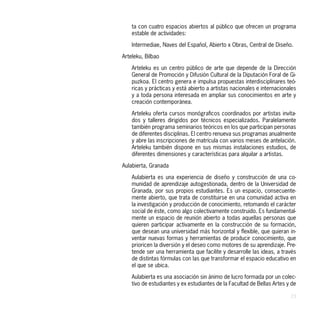 ta con cuatro espacios abiertos al público que ofrecen un programa
    estable de actividades:

    Intermediae, Naves del Español, Abierto x Obras, Central de Diseño.

Arteleku, Bilbao

    Arteleku es un centro público de arte que depende de la Dirección
    General de Promoción y Difusión Cultural de la Diputación Foral de Gi-
    puzkoa. El centro genera e impulsa propuestas interdisciplinares teó-
    ricas y prácticas y está abierto a artistas nacionales e internacionales
    y a toda persona interesada en ampliar sus conocimientos en arte y
    creación contemporánea.

    Arteleku oferta cursos monógraficos coordinados por artistas invita-
    dos y talleres dirigidos por técnicos especializados. Paralelamente
    también programa seminarios teóricos en los que participan personas
    de diferentes disciplinas. El centro renueva sus programas anualmente
    y abre las inscripciones de matrícula con varios meses de antelación.
    Arteleku también dispone en sus mismas instalaciones estudios, de
    diferentes dimensiones y características para alquilar a artistas.

Aulabierta, Granada

    Aulabierta es una experiencia de diseño y construcción de una co-
    munidad de aprendizaje autogestionada, dentro de la Universidad de
    Granada, por sus propios estudiantes. Es un espacio, consecuente-
    mente abierto, que trata de constituirse en una comunidad activa en
    la investigación y producción de conocimiento, retomando el carácter
    social de éste, como algo colectivamente construido. Es fundamental-
    mente un espacio de reunión abierto a todas aquellas personas que
    quieren participar activamente en la construcción de su formación,
    que desean una universidad más horizontal y flexible, que quieran in-
    ventar nuevas formas y herramientas de producir conocimiento, que
    prioricen la diversión y el deseo como motores de su aprendizaje. Pre-
    tende ser una herramienta que facilite y desarrolle las ideas, a través
    de distintas fórmulas con las que transformar el espacio educativo en
    el que se ubica.

    Aulabierta es una asociación sin ánimo de lucro formada por un colec-
    tivo de estudiantes y ex estudiantes de la Facultad de Bellas Artes y de

                                                                         23
 