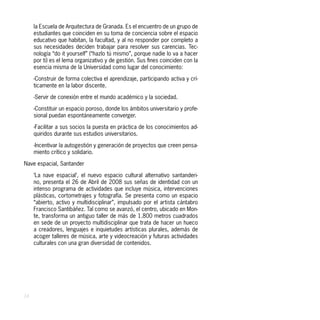 la Escuela de Arquitectura de Granada. Es el encuentro de un grupo de
     estudiantes que coinciden en su toma de conciencia sobre el espacio
     educativo que habitan, la facultad, y al no responder por completo a
     sus necesidades deciden trabajar para resolver sus carencias. Tec-
     nología “do it yourself” (“hazlo tú mismo”, porque nadie lo va a hacer
     por ti) es el lema organizativo y de gestión. Sus fines coinciden con la
     esencia misma de la Universidad como lugar del conocimiento:

     -Construir de forma colectiva el aprendizaje, participando activa y crí-
     ticamente en la labor discente.

     -Servir de conexión entre el mundo académico y la sociedad.

     -Constituir un espacio poroso, donde los ámbitos universitario y profe-
     sional puedan espontáneamente converger.

     -Facilitar a sus socios la puesta en práctica de los conocimientos ad-
     quiridos durante sus estudios universitarios.

     -Incentivar la autogestión y generación de proyectos que creen pensa-
     miento crítico y solidario.

Nave espacial, Santander

     ‘La nave espacial’, el nuevo espacio cultural alternativo santanderi-
     no, presenta el 26 de Abril de 2008 sus señas de identidad con un
     intenso programa de actividades que incluye música, intervenciones
     plásticas, cortometrajes y fotografía. Se presenta como un espacio
     “abierto, activo y multidisciplinar”, impulsado por el artista cántabro
     Francisco Santibáñez. Tal como se avanzó, el centro, ubicado en Mon-
     te, transforma un antiguo taller de más de 1.800 metros cuadrados
     en sede de un proyecto multidisciplinar que trata de hacer un hueco
     a creadores, lenguajes e inquietudes artísticas plurales, además de
     acoger talleres de música, arte y videocreación y futuras actividades
     culturales con una gran diversidad de contenidos.




24
 