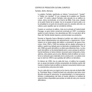CENTROS DE PRODUCCIÓN CULTURAL EUROPEOS

Tacheles, Berlín, Alemania

    La palabra Tacheles significaba en hebreo “comunicarse”, “revelar”
    o “hablar con claridad”. El uso coloquial de la palabra era “llevarlo
    a cabo”. El centro cultural Tacheles está ubicado en un edificio en
    ruinas, ahora reconstruido, en el barrio de Mitte. Esta zona, situada
    en la parte Oeste de la ciudad, fue en el pasado el barrio judío y en
    la actualidad es el punto de encuentro para los amantes del arte y la
    cultura y para aquellos que se consideran artistas.

    Cuando se construyó el edificio, éste era la entrada al Friedrichstadt-
    Passage, un gran centro comercial construido en 1907. La empresa
    quebró en poco tiempo y fue absorbida por AEG, la cual ubicó allí la
    Haus der Technik donde exponía y promocionaba sus productos.

    Durante la Segunda Guerra Mundial el partido nazi utilizó el edificio
    para ubicar departamentos de administración y organización. Encar-
    celaron en la quinta planta del edificio a prisioneros de guerra fran-
    ceses. Entre 1943 y 1945 las bombas del los aliados alcanzaron el
    edificio, quedó muy dañado pero no destruido completamente. Tras el
    año 1948 una parte del edificio se utilizó para diferentes fines. La otra
    parte del edificio se iba destartalando poco a poco porque la adminis-
    tración berlinesa no tenía el dinero necesario para restaurarlo y tenía,
    además, otros planes para la zona. Mientras tanto el edificio se convir-
    tió en un almacén para materiales de la construcción. Los planes eran
    que en abril de 1990 lo que quedaba del edificio se demoliera.

    En febrero de 1990, tras la caída del muro, el edificio fue ocupado
    por un grupo de jóvenes artistas provenientes de distintas partes del
    mundo y mientras tanto el edificio se declaró monumento histórico por
    su característica estructura de metal.

    Tras la caída del muro se originó en los barrios del este de Berlín (Mit-
    te, Prenzlauer Berg y Friedrichschain) una subcultura que tenía como
    filosofía principal la autonomía, la espontaneidad y la improvisación.
    Artistas e individualistas del todo el mundo utilizaron la multitud de
    espacios libres disponibles para probar un estilo de vida y de creación
    alternativos.


                                                                          25
 