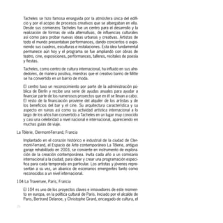 Tacheles se hizo famosa enseguida por la atmósfera única del edifi-
     cio y por el acopio de procesos creativos que se albergaban en ella.
     Desde sus comienzos Tacheles fue un centro para el desarrollo y la
     realización de formas de vida alternativas, de influencias culturales
     así como para probar nuevas ideas urbanas y creativas. Artistas de
     todo el mundo presentaban performances, dando conciertos o expo-
     niendo sus cuadros, esculturas e instalaciones. Esta idea fundamental
     permanece aún hoy y el programa se fue ampliando con obras de
     teatro, cine, exposiciones, performances, talleres, recitales de poesía
     y fiestas.

     Tacheles, como centro de cultura internacional, ha influido en sus alre-
     dedores, de manera positiva, mientras que el creativo barrio de Mitte
     se ha convertido en un barrio de moda.

     El centro tuvo un reconocimiento por parte de la administración pú-
     blica de Berlín y recibe una serie de ayudas anuales para ayudar a
     financiar parte de los numerosos proyectos que en él se llevan a cabo.
     El resto de la financiación proviene del alquiler de los artistas y de
     los beneficios del bar y el cine. Su arquitectura característica y su
     aspecto en ruinas así como su actividad artística internacional a lo
     largo de los años han convertido a Tacheles en un lugar muy conocido
     y casi una celebridad a nivel nacional e internacional, apareciendo en
     muchas guías de viaje.

La Tôlerie, Clermont-Ferrand, Francia

     Implantado en el corazón histórico e industrial de la ciudad de Cler-
     mont-Ferrand, el Espacio de Arte contemporáneo La Tôlerie, antiguo
     garaje rehabilitado en 2003, se convierte en instrumento de explora-
     ción de la creación contemporánea. Invita cada año a un comisario
     internacional a la ciudad, para idear y crear una programación especi-
     fica para cada temporada en particular. Los artistas y jóvenes repre-
     sentan a su vez, un abanico de escenarios emergentes tanto como
     reconocidos a un nivel internacional.

104 La Traversee, Paris, Francia

     El 104 es uno de los proyectos claves e innovadores de este momen-
     to en europa, en la política cultural de Paris. Iniciado por el alcalde de
     Paris, Bertrand Delanoe, y Christophe Girard, encargado de cultura, el
26
 