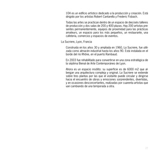 104 es un edificio artístico dedicado a la producción y creación. Está
    dirigido por los artistas Robert Cantarella y Frederic Fisbach.

    Todas las artes se practican dentro de un espacio de dieciséis talleres
    de producción y dos salas de 200 y 400 plazas. Hay 200 artistas pre-
    sentes permanentemente, equipos de proximidad para las prácticas
    amateurs, un espacio para los más pequeños, un restaurante, una
    cafetería, comercios y espacios de eventos.

La Sucriere, Lyon, Francia

    Construida en los años 30 y ampliada en 1960, La Sucriere, fue utili-
    zada como almacén industrial hasta los años 90. Está instalada en el
    borde del río Rhône, en el puerto Rambaud.

    En 2003 fue rehabilitado para convertirse en una zona estratégica de
    la séptima Bienal de Arte Contemporáneo de Lyon.

    Ahora es un espacio insólito: su superficie es de 6000 m2 que al-
    bergan una arquitectura compleja y original. La Sucriere se extiende
    sobre tres plantas por las que el visitante puede circular y dirigirse
    hacia el encuentro de obras y emociones sorprendentes, divertidas,
    y en ocasiones desconcertantes, realizadas por cuarenta artistas que
    van cambiando de una temporada a otra.




                                                                        27
 