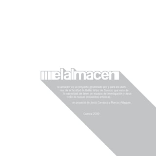 ‘el almacen’ es un proyecto gestionado por y para los alum-
    nos de la facultad de Bellas Artes de Cuenca, que nace de
       la necesidad de tener un espacio de investigación y desa-
          rrollo de nuevas propuestas artísticas.

             un proyecto de Jesús Carrasco y Marcos Aldeguer.



                      Cuenca 2009
 