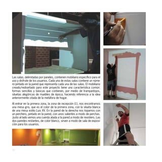 Las salas, delimitadas por paneles, contienen mobiliario específico para el
uso y disfrute de los usuarios. Cada una de estas salas contiene un núme-
ro pintado en la pared que representa cada una de las salas. El mobiliario
creado/rediseñado para este proyecto tiene una característica común:
formas sencillas y básicas que contienen, por medio de trampantojos,
siluetas alegóricas de muebles de época, haciendo referencia a la idea
anteriormente citada de la metáfora de hogar.

Al entrar en la primera zona, la zona de recepción (1), nos encontramos
una mesa gris, que es el color de la primera zona, con la silueta blanca
de una mesa estilo Luis XV. En la pared de la derecha nos topamos con
un perchero, pintado en la pared, con unos salientes a modo de perchas.
Justo al lado vemos una cuerda atada a la pared a modo de revistero. Las
dos paredes restantes, de color blanco, sirven a modo de sala de exposi-
ción para los usuarios.




30
 