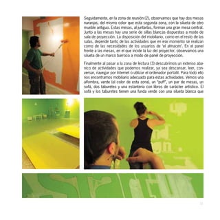 Seguidamente, en la zona de reunión (2), observamos que hay dos mesas
naranjas, del mismo color que esta segunda zona, con la silueta de otro
mueble antiguo. Estas mesas, al juntarlas, forman una gran mesa central.
Junto a las mesas hay una serie de sillas blancas dispuestas a modo de
sala de proyección. La disposición del mobiliario, como en el resto de las
salas, depende tanto de las actividades que en ese momento se realizan
como de las necesidades de los usuarios de ‘el almacen’. En el panel
frente a las mesas, en el que incide la luz del proyector, observamos una
silueta de un marco barroco a modo de panel de proyección.

Finalmente al pasar a la zona de lectura (3) descubrimos un extenso aba-
nico de actividades que podemos realizar, ya sea descansar, leer, con-
versar, navegar por Internet o utilizar el ordenador portátil. Para todo ello
nos encontramos mobiliario adecuado para estas actividades. Vemos una
alfombra, verde (el color de esta zona), un “puff”, un par de mesas, un
sofá, dos taburetes y una estantería con libros de carácter artístico. El
sofá y los taburetes tienen una funda verde con una silueta blanca que




                                                                          31
 