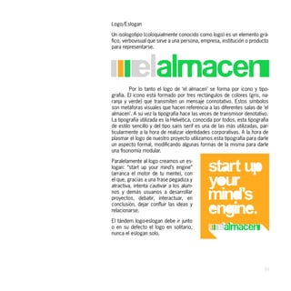 Logo/Eslogan

Un isologotipo (coloquialmente conocido como logo) es un elemento grá-
fico, verbovisual que sirve a una persona, empresa, institución o producto
para representarse.




         Por lo tanto el logo de ‘el almacen’ se forma por icono y tipo-
grafía. El icono está formado por tres rectángulos de colores (gris, na-
ranja y verde) que transmiten un mensaje connotativo. Estos símbolos
son metáforas visuales que hacen referencia a las diferentes salas de ‘el
almacen’. A su vez la tipografía hace las veces de transmisor denotativo.
La tipografía utilizada es la Helvética, conocida por todos, esta tipografía
de estilo sencillo y del tipo sans serif es una de las más utilizadas, par-
ticularmente a la hora de realizar identidades corporativas. A la hora de
plasmar el logo de nuestro proyecto utilizamos esta tipografía para darle
un aspecto formal, modificando algunas formas de la misma para darle
una fisonomía modular.

Paralelamente al logo creamos un es-
logan: “start up your mind’s engine”
(arranca el motor de tu mente), con
el que, gracias a una frase pegadiza y
atractiva, intenta cautivar a los alum-
nos y demás usuarios a desarrollar
proyectos, debatir, interactuar, en
conclusión, dejar confluir las ideas y
relacionarse.

El tándem logo-eslogan debe ir junto
o en su defecto el logo en solitario,
nunca el eslogan solo.




                                                                          33
 