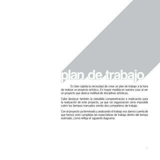 Es bien sabida la necesidad de crear un plan de trabajo a la hora
de realizar un proyecto artístico. En mayor medida en nuestro caso al ser
un proyecto que abarca multitud de disciplinas artísticas.

Cabe destacar también la ineludible compenetración e implicación para
la realización de este proyecto, ya que sin organización sería imposible
cubrir los tiempos marcados siendo dos compañeros de trabajo.

Con el proyecto ya terminado y analizando el trabajo nos damos cuenta de
que hemos visto cumplidas las espectativas de trabajo dentro del tiempo
estimado, como refleja el siguiente diagrama:




                                                                       35
 