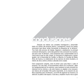 Después de realizar una completa investigación y desarrollar
todos los puntos del proyecto teórico, conseguimos marcar las pautas
necesarias para llevar acabo físicamente la propuesta de ‘el almacen’.
Tras todo este proceso de trabajo, llegamos a plantearnos la principal
conclusión del proyecto, como idea general. Esta conclusión nos muestra,
que para crear ‘el almacen’, como propuesta real y comprometida con la
causa para la que ha sido creado, es necesaria la colaboración a partes
iguales, de la Universidad de Castilla- La Mancha, la Facultad de Bellas
Artes de Cuenca, la colaboración de los alumnos de dicha facultad y el
interés de otros centros artístico culturales de la ciudad.

Está cooperación conjunta, sería el primer paso para llevar a cabo el
proyecto. Por otro lado, el funcionamiento interno de ‘el almacen’, debe
ser autogestionado por los alumnos, para mantener en todo momento los
intereses de los mismos, y de esta manera se adapten a las innovacio-
nes futuras de la facultad. Otro punto importante, es la creación de una
Beca específica para ‘el almacen’, con el fin de organizar los horarios y la
atención al público del espacio. Esta beca, ampliaría mucho más la gran

                                                                         39
 