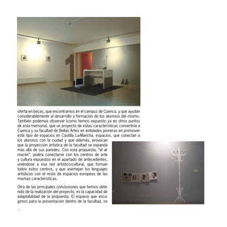 oferta en becas, que encontramos en el campus de Cuenca, y que ayudan
considerablemente al desarrollo y formación de los alumnos del mismo.
También podemos observar (como hemos expuesto ya en otros puntos
de esta memoria), que un proyecto de estas características convertiría a
Cuenca y su facultad de Bellas Artes en entidades pioneras en promover
este tipo de espacios en Castilla La-Mancha, espacios, que conectan a
los alumnos con la ciudad y que además, provocan
que la proyección artística de la facultad se expanda
más allá de sus paredes. Con esta propuesta, “el al-
macén”, podría conectarse con los centros de arte
y cultura expuestos en el apartado de antecedentes,
uniéndose a esa red artístico-cultural, que forman
todos estos centros, y que asemejan los lenguajes
artísticos con el resto de espacios europeos de las
mismas características.

Otra de las principales conclusiones que hemos obte-
nido de la realización del proyecto, es la capacidad de
adaptabilidad de la propuesta. El espacio que esco-
gimos para la presentación dentro de la facultad, no

40
 