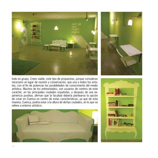 todo en grupo. Creen viable, este tipo de propuestas, porque consideran
necesario un lugar de reunión y conversación, que una a todos los artis-
tas, con el fin de potenciar las posibilidades de conocimiento del medio
artístico. Muchos de los entrevistados, son usuarios de centros de este
carácter, en las principales ciudades españolas, y después de una ex-
periencia positiva, afirman que la facultad debería plantearse la opción
de crear en Cuenca un centro de estas características, ya que de esta
manera, Cuenca, podría estar a la altura de dichas ciudades, en lo que se
refiere a entorno artístico.




42
 