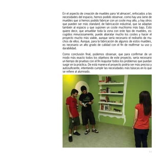 En el aspecto de creación de muebles para ‘el almacen’, enfocados a las
necesidades del espacio, hemos podido observar, como hay una serie de
muebles que si hemos podido fabricar con un coste muy alto, y hay otros
que pueden ser más standard, de fabricación industrial, que se adaptan
también al espacio y que suponen un coste muchísimo más bajo. Esto
quiere decir, que amueblar toda la zona con este tipo de muebles, es-
cogidos minuciosamente, puede abaratar mucho los costes y hacer el
proyecto mucho más viable, aunque sería necesario el rediseño de mu-
chos de ellos. Aunque, para la fabricación de algunos de estos muebles,
es necesario un alto grado de calidad con el fin de reafirmar su uso y
durabilidad.

Como conclusión final, podemos observar, que para confirmar de un
modo más exacto todos los objetivos de este proyecto, sería necesario
un tiempo de pruebas con el fin reajustar todos los problemas que puedan
surgir en la práctica. De está manera el proyecto podría ser más preciso y
autosuficiente, intentando cumplir las necesidades más básicas en lo que
se refiere al alumnado.




                                                                       43
 