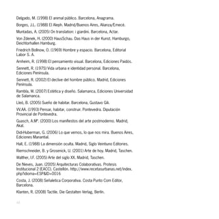 Delgado, M. (1998) El animal público. Barcelona, Anagrama.
Borges, J.L. (1988) El Aleph. Madrid/Buenos Aires, Alianza/Emecé.
Muntadas, A. (2005) On translation: i giardini. Barcelona, Actar.
Von Zdenek, H. (2000) HausSchau. Das Haus in der Kunst. Hamburgo,
Deichtorhallen Hamburg.
Friedrich Bollnow, O. (1969) Hombre y espacio. Barcelona, Editorial
Labor S. A.
Arnheim, R. (1998) El pensamiento visual. Barcelona, Ediciones Paidós.
Sennett, R. (1975) Vida urbana e identidad personal. Barcelona,
Ediciones Península.
Sennett, R. (2002) El declive del hombre público. Madrid, Ediciones
Península.
Rambla, W. (2007) Estética y diseño. Salamanca, Ediciones Universidad
de Salamanca.
Lleó, B. (2005) Sueño de habitar. Barcelona, Gustavo Gili.
VV.AA. (1993) Pensar, habitar, construir. Pontevedra. Diputación
Provincial de Pontevedra.
Guasch, A.Mª. (2000) Los manifiestos del arte postmoderno. Madrid,
Akal.
Didi-Huberman, G. (2006) Lo que vemos, lo que nos mira. Buenos Aires,
Ediciones Manantial.
Hall, E. (1988) La dimensión oculta. Madrid, Siglo Veintiuno Editories.
Riemschneider, B. y Grosenick, U. (2001) Arte de hoy. Madrid, Taschen.
Walther, I.F. (2005) Arte del siglo XX. Madrid, Taschen.
De Nieves, Juan. (2005) Arquitecturas Colaborativas. Protesis
Institucional 2 (EACC). Castellón. http://www.recetasurbanas.net/index.
php?idioma=ESP&ID=0016
Costa, J. (2008) Señaletica Corporativa. Costa Punto Com Editor,
Barcelona.
Klanten, R. (2008) Tactile. Die Gestalten Verlag, Berlín.

48
 