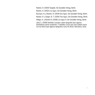Klanten, R. (2009) Tangible. Die Gestalten Verlag, Berlín.
Klanten, R. (2002) Los logos. Die Gestalten Verlag, Berlín.
Bourquin, N. y Klanten, R. (2004) Dos logos. Die Gestalten Verlag, Berlín.
Klanten, R. y Geiger, B. T. (2006) Tres logos. Die Gestalten Verlag, Berlín.
Hellige, H. y Klanten R. (2008) Los logos 4. Die Gestalten Verlag, Berlín.
Jardí, E. (2008) Veintidós consejos sobre tipografía (que algunos
diseñadores jamás revelarán). Y veintidós cosas que nunca debes hacer
con las letras (que algunos tipógrafos nunca te dirán). Barcelona, Actar.




                                                                         49
 