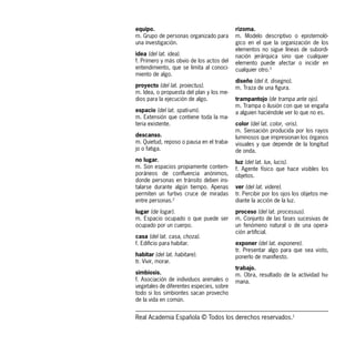 equipo.                                   rizoma.
m. Grupo de personas organizado para      m. Modelo descriptivo o epistemoló-
una investigación.                        gico en el que la organización de los
                                          elementos no sigue líneas de subordi-
idea (del lat. idea).                     nación jerárquica sino que cualquier
f. Primero y más obvio de los actos del   elemento puede afectar o incidir en
entendimiento, que se limita al conoci-   cualquier otro.3
miento de algo.
                                          diseño (del it. disegno).
proyecto (del lat. proiectus).            m. Traza de una figura.
m. Idea, o propuesta del plan y los me-
dios para la ejecución de algo.           trampantojo (de trampa ante ojo).
                                          m. Trampa o ilusión con que se engaña
espacio (del lat. spati-um).              a alguien haciéndole ver lo que no es.
m. Extensión que contiene toda la ma-
teria existente.                          color (del lat. color, -oris).
                                          m. Sensación producida por los rayos
descanso.                                 luminosos que impresionan los órganos
m. Quietud, reposo o pausa en el traba-   visuales y que depende de la longitud
jo o fatiga.                              de onda.
no lugar.                                 luz (del lat. lux, lucis).
m. Son espacios propiamente contem-       f. Agente físico que hace visibles los
poráneos de confluencia anónimos,         objetos.
donde personas en tránsito deben ins-
talarse durante algún tiempo. Apenas      ver (del lat. videre).
permiten un furtivo cruce de miradas      tr. Percibir por los ojos los objetos me-
entre personas.2                          diante la acción de la luz.

lugar (de logar).                         proceso (del lat. processus).
m. Espacio ocupado o que puede ser        m. Conjunto de las fases sucesivas de
ocupado por un cuerpo.                    un fenómeno natural o de una opera-
                                          ción artificial.
casa (del lat. casa, choza).
f. Edificio para habitar.                 exponer (del lat. exponere).
                                          tr. Presentar algo para que sea visto,
habitar (del lat. habitare).              ponerlo de manifiesto.
tr. Vivir, morar.
                                          trabajo.
simbiosis.                                m. Obra, resultado de la actividad hu-
f. Asociación de individuos animales o    mana.
vegetales de diferentes especies, sobre
todo si los simbiontes sacan provecho
de la vida en común.


Real Academia Española © Todos los derechos reservados.1
 