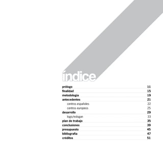 prólogo                 11
finalidad               15
metodología             19
antecedentes            21
    centros españoles   22
    centros europeos    25
desarrollo              29
    logo/eslogan        33
plan de trabajo         35
conclusiones            39
presupuesto             45
bibliografía            47
créditos                51
 