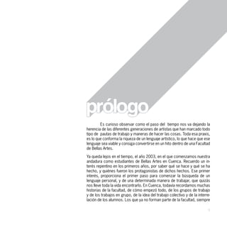 Es curioso observar como el paso del tiempo nos va dejando la
herencia de las diferentes generaciones de artistas que han marcado todo
tipo de pautas de trabajo y maneras de hacer las cosas. Toda esa praxis,
es lo que conforma la riqueza de un lenguaje artístico, lo que hace que ese
lenguaje sea viable y consiga convertirse en un hito dentro de una Facultad
de Bellas Artes.

Ya queda lejos en el tiempo, el año 2003, en el que comenzamos nuestra
andadura como estudiantes de Bellas Artes en Cuenca. Recuerdo un in-
terés repentino en los primeros años, por saber qué se hace y qué se ha
hecho, y quiénes fueron los protagonistas de dichos hechos. Ese primer
interés, proporciona el primer paso para comenzar la búsqueda de un
lenguaje personal, y de una determinada manera de trabajar, que quizás
nos lleve toda la vida encontrarlo. En Cuenca, todavía recordamos muchas
historias de la facultad, de cómo empezó todo, de los grupos de trabajo
y de los trabajos en grupo, de la idea del trabajo colectivo y de la interre-
lación de los alumnos. Los que ya no forman parte de la facultad, siempre

                                                                           9
 