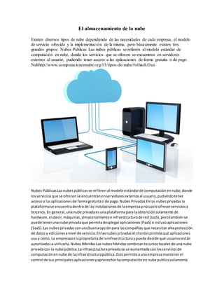 El almacenamiento de la nube
Existen diversos tipos de nube dependiendo de las necesidades de cada empresa, el modelo
de servicio ofrecido y la implementación de la misma, pero básicamente existen tres
grandes grupos: Nubes Públicas Las nubes públicas se refieren al modelo estándar de
computación en nube, donde los servicios que se ofrecen se encuentran en servidores
externos al usuario, pudiendo tener acceso a las aplicaciones de forma gratuita o de pago.
Nubhttp://www.computacionennube.org/13/tipos-de-nube/#sthash.Oux
Nubes PúblicasLasnubespúblicasse refierenal modeloestándarde computaciónennube,donde
losserviciosque se ofrecense encuentranenservidoresexternosal usuario,pudiendotener
acceso a lasaplicacionesde formagratuitao de pago.NubesPrivadasEnlas nubesprivadasla
plataformase encuentradentrode lasinstalacionesde laempresaynosuele ofrecerserviciosa
terceros.En general,unanube privadaesunaplataformapara laobtenciónsolamente de
hardware,esdecir,máquinas,almacenamientoe infraestructurade red(IaaS),perotambiénse
puede tenerunanube privadaque permitadesplegaraplicaciones(PaaS) e inclusoaplicaciones
(SaaS).Las nubesprivadassonunabuenaopciónpara lascompañías que necesitanaltaprotección
de datos y edicionesanivel de servicio.Enlasnubesprivadasel cliente controlaqué aplicaciones
usa y cómo.La empresaeslapropietariade lainfraestructuraypuede decidirqué usuariosestán
autorizadosa utilizarla.NubesHíbridasLasnubeshíbridascombinanrecursoslocalesde unanube
privadacon la nube pública.Lainfraestructuraprivadase ve aumentadaconlosserviciosde
computaciónennube de lainfraestructurapública.Estopermite aunaempresamantenerel
control de sus principalesaplicacionesyaprovecharlacomputaciónennube publicasolamente
 