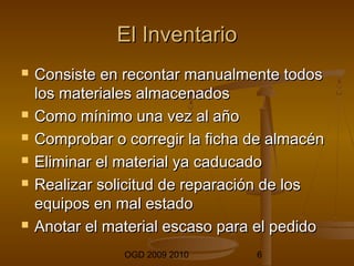 EEll IInnvveennttaarriioo 
 CCoonnssiissttee eenn rreeccoonnttaarr mmaannuuaallmmeennttee ttooddooss 
llooss mmaatteerriiaalleess aallmmaacceennaaddooss 
 CCoommoo mmíínniimmoo uunnaa vveezz aall aaññoo 
 CCoommpprroobbaarr oo ccoorrrreeggiirr llaa ffiicchhaa ddee aallmmaaccéénn 
 EElliimmiinnaarr eell mmaatteerriiaall yyaa ccaadduuccaaddoo 
 RReeaalliizzaarr ssoolliicciittuudd ddee rreeppaarraacciióónn ddee llooss 
eeqquuiippooss eenn mmaall eessttaaddoo 
 AAnnoottaarr eell mmaatteerriiaall eessccaassoo ppaarraa eell ppeeddiiddoo 
OGD 2009 2010 6 
 