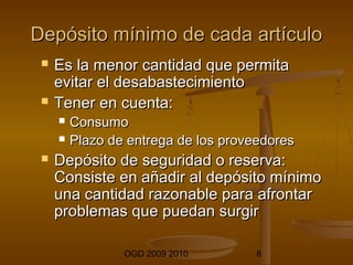 Depósito mmíínniimmoo ddee ccaaddaa aarrttííccuulloo 
 EEss llaa mmeennoorr ccaannttiiddaadd qquuee ppeerrmmiittaa 
eevviittaarr eell ddeessaabbaasstteecciimmiieennttoo 
 TTeenneerr eenn ccuueennttaa:: 
 CCoonnssuummoo 
 PPllaazzoo ddee eennttrreeggaa ddee llooss pprroovveeeeddoorreess 
 DDeeppóóssiittoo ddee sseegguurriiddaadd oo rreesseerrvvaa:: 
CCoonnssiissttee eenn aaññaaddiirr aall ddeeppóóssiittoo mmíínniimmoo 
uunnaa ccaannttiiddaadd rraazzoonnaabbllee ppaarraa aaffrroonnttaarr 
pprroobblleemmaass qquuee ppuueeddaann ssuurrggiirr 
OGD 2009 2010 8 
 