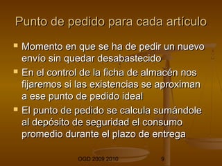 Punto de pedido ppaarraa ccaaddaa aarrttííccuulloo 
 MMoommeennttoo eenn qquuee ssee hhaa ddee ppeeddiirr uunn nnuueevvoo 
eennvvííoo ssiinn qquueeddaarr ddeessaabbaasstteecciiddoo 
 EEnn eell ccoonnttrrooll ddee llaa ffiicchhaa ddee aallmmaaccéénn nnooss 
ffiijjaarreemmooss ssii llaass eexxiisstteenncciiaass ssee aapprrooxxiimmaann 
aa eessee ppuunnttoo ddee ppeeddiiddoo iiddeeaall 
 EEll ppuunnttoo ddee ppeeddiiddoo ssee ccaallccuullaa ssuummáánnddoollee 
aall ddeeppóóssiittoo ddee sseegguurriiddaadd eell ccoonnssuummoo 
pprroommeeddiioo dduurraannttee eell ppllaazzoo ddee eennttrreeggaa 
OGD 2009 2010 9 
 