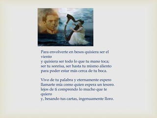 Para envolverte en besos quisiera ser el
viento
y quisiera ser todo lo que tu mano toca;
ser tu sonrisa, ser hasta tu mismo aliento
para poder estar más cerca de tu boca.
Vivo de tu palabra y eternamente espero
llamarte mía como quien espera un tesoro.
lejos de ti comprendo lo mucho que te
quiero
y, besando tus cartas, ingenuamente lloro.
 