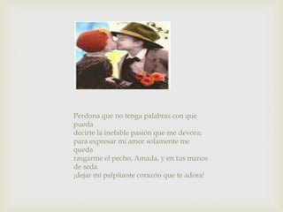 Perdona que no tenga palabras con que
pueda
decirte la inefable pasión que me devora;
para expresar mi amor solamente me
queda
rasgarme el pecho, Amada, y en tus manos
de seda
¡dejar mi palpitante corazón que te adora!
 