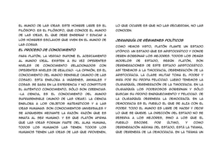 el mundo de las ideas. Este hombre libre es el                 lo que ocurre es que no las recuerdan, no las
filósofo. Es el filósofo, que conoce el mundo                  conocen.
de las ideas, el que debe enseñar y educar a
los hombres esclavos que viven en el mundo de                  Jerarquía de régimenes políticos
las cosas.
                                                               Como hemos visto, Platón          plante un        Estado
El proceso de conocimiento
                                                               utópico. Un Estado que es aristocrático y donde
Para Platón, la verdad supone el acercamiento                  deben gobernar los mejores. Todos los demás
al    mundo    ideal.   Existen   a   su   vez   diferentes    modelos        de    Estado,    según       Platón,    son
niveles   de     conocimiento         relacionados       con   degeneraciones de este Estado aristocrático.
diferentes niveles de realidad: -La opinión, es el             Así tenemos a la Timocracia, degeneración de la
conocimiento del mundo sensible (mundo de las                  aristocracia. La clase militar toma el poder y
cosas). Esta engloba a imágenes, animales y                    mira por su propia felicidad. Luego tenemos la
cosas. Se basa en la experiencia y no constituye               Oligarquía, degeneración de la Timocracia. En la
el auténtico conocimiento, sólo son creencias.                 Oligarquía los poderosos gobiernan y sólo
-La   ciencia,   es     el   conocimiento        del   mundo   buscan su propio enriquecimiento y felicidad. De
suprasensible (mundo de las ideas). La ciencia                 la oligarquía degenera la Democracía. En la
engloba a los objetos matemáticos y a las                      democracia es el pueblo el que se alza con el
ideas humanas. Son conocimientos universales y                 poder. Todo el mundo es libre de hacer y decir
se adquieren mediante la razón. Razón que es                   lo que se quiere. La dirección del Estado no se
innata al ser humano. Y es que Platón afirma                   reserva    a   los   mejores,    sino   a    los   que   el
que las ideas forman parte del alma humana,                    pueblo     escoge.       Por     último,       y      como
todos     los    humanos      las     tienen.    Todos   los   degeneración máxima del Estado, está la Tirania,
humanos tienen las ideas de las que provienen,                 que degenera de la democracia. En la tirania un
 