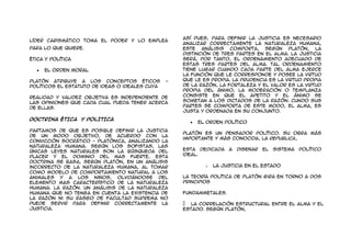 Así pues, para definir la justicia es necesario
líder carismático toma el poder y lo emplea
                                                    analizar correctamente la naturaleza humana,
para lo que quiere.                                 este análisis comporta, según Platón, la
                                                    distinción de tres partes en el alma. La justicia
Ética y Política                                    será, por tanto, el ordenamiento adecuado de
                                                    estas tres partes del alma. Tal ordenamiento
     El Orden Moral                                 tiene lugar cuando cada parte del alma ejerce
                                                    la función que le corresponde y posee la virtud
Platón atribuye a los conceptos éticos          -   que le es propia. La prudencia es la virtud propia
políticos el estatuto de ideas o ideales cuya       de la razón, la fortaleza y el valor es la virtud
                                                    propia del ánimo, la moderación o templanza
realidad y validez objetiva es independiente de     consiste en que el apetito y el ánimo se
las opiniones que cada cual pueda tener acerca      sometan a los dictados de la razón. Cundo sus
de ellas.                                           partes se comporta de este modo, el alma, es
                                                    justa y ordenada en su conjunto.
DOCTRINA ÉTICA Y POLITICA
                                                         El Orden Político

Partamos de que es posible definir la justicia
                                                    Platón es un pensador político. Su obra más
de un modo objetivo, de acuerdo con la
                                                    importante y más conocida, la Republica,
convicción socrático - platónica, analizando la
naturaleza humana. Según los sofistas, las
únicas leyes naturales son la búsqueda del          esta dedicada    a   diseñar   el   sistema   político
placer y el dominio del mas fuerte, esta            ideal.
doctrina se basa, según Platón, en un análisis
incorrecto de la naturaleza humana, al tomar                o   La Justicia en el Estado
como modelo de comportamiento natural a los
animales y a los niños, olvidándose del             La teoría política de Platón gira en torno a dos
elemento mas característico de la naturaleza        principios
humana. La razón. Un análisis de la naturaleza
humana que no tenga en cuenta la existencia de      fundammetales.
la razón ni su rasgo de facultad suprema no
puede servir para definir correctamente la           La correlación estructural entre el alma y el
justicia.                                           Estado. Según Platón,
 