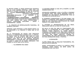 el estado posee la misma estructura tripartita     La doctrina según la cual es la razón a la que
que el alma humana individual. Tres son los        corresponde por
grupos o clases sociales de que se compone
un    Estado: productores dedicados     a   la     naturaleza gobernar, lleva a Platón a concebir
actividad              económica, guardianes       un Estado ideal que puede definirse como el
auxiliares dedicados   a   la  defensa   y  el     gobierno de los sabios, centrándose toda la
mantenimiento            del            orden      doctrina de Platón en ello.
y gobernadores o guardianes         perfecto.
Estos tres grupo sociales se corresponde con       El gobierno corresponde a los que saben, los
las tres partes del alma: productores -            sabios y filósofos. Este principio platónico se
apetito,  guardianes  auxiliares  -  animo   y     basa en una discutible identificación del saber
gobernantes - razón.                               teórico y el saber practico.


 El principio de especialización funcional. De    Al exponer la jerarquizacion de las        ideas,
acuerdo con este                                   señalamos que en la cima de todas ellas


principio, cada individuo y cada grupo social ha   se halla la idea del bien. El conocimiento del
de dedicarse a la función o tarea que le es        bien es la culminación de todo saber, tanto
propio.                                            teórico como practico: el saber teórico,
                                                   porque el conocimiento del bien hace posible la
                                                   captación del orden y de la estructura de todo
De la conjunción de estos dos principios
                                                   lo   real; Del   saber   práctico,   porque  el
resulta la concepción platónica de la justicia,
                                                   conocimiento del bien proporciona las normas
la misma para el Estado que para el alma
                                                   de toda ordenación moral y política.
individual. La justicia en el estado se realiza
cuando cada uno de los grupos sociales
desempeñan la función que les corresponde y               o   La Educación
la lleva a cabo de un modo adecuado, por
poseer la virtud que le es propia.                 Platón piensa que la finalidad fundamental del
                                                   Estado es de carácter
       o   El Gobierno del Sabio
                                                   moral, promoviendo la virtud y la justicia, tanto
                                                   individual como social. De este modo, se
                                                   conseguirá una vida feliz.
 