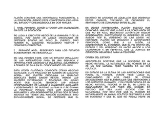 Platón concede una importancia fundamental a        egoísmo se apodere de aquellos que regentan
la educación, siendo esta competencia exclusiva     estos   cargos,   tratando   de   promover el
del Estado y organizándola en dos niveles.          sentimiento de comunidad entre ellos.

 Nivel primario, común a todos los ciudadanos,     En obras posteriores, Platón suavizo sus
en este la educación                                opiniones, una vez que llego a la conclusión de
                                                    que no es fácil encontrar auténticos sabios
se lleva a cabo por medio de la gimnasia y de la    gobernantes, sustituyendo el gobierno de los
música. Por medio de ambas disciplinas se           sabios por el gobierno de las leyes. No
pretende educar no solo el cuerpo, sino             obstante, Platón no renuncio a importantes
también el carácter, inculcando hábitos y           principios,  como     que   a    la   razón, le
opiniones correctas.                                corresponde el gobierno, que el fin propio del
                                                    Estado y del gobierno es hacer mejor a los
 Segundo nivel, reservado para los futuros         ciudadanos y, en definitiva, que la justicia es
gobernantes. Se desarrolla                          condición ineludible para la felicidad.

en: una primera fase, con un estudio detallado      Origen del Estado
de las matemáticas para en una segunda y            Aristóteles sostiene que la sociedad es un
definitiva fase abordar la dialéctica, culminando   hecho natural. La naturaleza del hombre es la
a trabes de ella en el conocimiento del bien.       de un ser natural pero también es un ser
                                                    político.
Esta utopía platónica comporta otras medidas
radicales, cuya finalidad es también de carácter    Es Estado es la última de las asociaciones que
moral.   Así,  Platón   proclama    la  igualdad    forma    el  hombre,  donde    tiene  lugar   el
absoluta entre ambos sexos, siendo las              cumplimiento    de   los    fines    de   otras
mujeres entrenadas y educadas del mismo             asociaciones más elementales que responden a
modo     que   ellos,   teniendo    las   mismas    los instintos humanos , y en consecuencia es un
oportunidades de llegar a guardines auxiliares      hecho natural, porque si en él se logra el
y gobernantes. Se suprime la familia y se elimina   cumplimiento de los fines del hombre, es
la propiedad privada para los guardianes            preciso    que  sea   algo    acorde    con   su
auxiliares y los gobernantes. Estas dos últimas     naturaleza. Por eso dice que el hombre es
medidas no tienen una función económica sino        naturalmente un animal político destinado a vivir
exclusivamente moral, se pretende que el            en sociedad y que el que no forma parte de
 