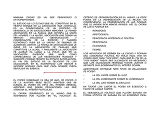 ninguna  ciudad   es   un   ser   degradado    o    criterio de jerarquización es el mismo. La peor
un superhombre.                                     forma es la degeneración de la mejor, en
                                                    consecuencia, la degeneración de las formas
El Estado es lo último que se constituye en el      que le siguen son menos graves. Así, el orden
tiempo porque es la asociación más compleja.        de las 6 formas es:
Es   la   consecuencia   de   un   proceso     de
desarrollo de asociaciones menores. La primer       -      Monarquía
asociación es la familia que importa la unión
                                                    -      Aristocracia
del hombre y la mujer, asociación que tienen un
sentido      biológico      (reproducción       y   -      Democracia moderada o politeia
conservación    de   la   especie)   y    también
económico pues es la unidad de quienes se           -      Democracia
alimentan juntos. La forma de asociación que le
                                                    -      Oligarquía
sigue   es  la   agrupación   de   familias  que
constituye la aldea, y finalmente la asociación     -      Tiranía.
de aldeas da lugar a la polis, que es la
asociación     superior    que     nace     como    Los individuos se reúnen en la ciudad y forman
consecuencia de las necesidades humanas y           una comunidad política no sólo para vivir en
subsiste porque permite su Estado satisfacción.     común sino para “vivir bien”. Para que el fin de la
El fin del Estado es la felicidad de los            “vida buena” pueda ser alcanzado es necesario
ciudadanos; es el suministrar los medios e          que los ciudadanos persigan todos juntos o
imponer normas para que cada hombre pueda           mediante sus gobernantes el interés común.
resolver su esencia.                                Aristóteles distingue tres tipos de relaciones
                                                    de poder:

                                                    -      La del padre sobre el hijo

                                                    -      La del gobernante sobre el gobernado
El poder soberano ya sea de uno, de pocos o
de la mayoría será recto mientras que se            -      La del amo sobre el esclavo.
ejerza el poder en vista del interés general
mientras que serán       desviaciones las que       En todos los casos el poder es ejercido a
atiendan al interés particular.                     favor de ambas partes.

El orden    jerárquico es el mismo que        el    El desarrollo político que Platón expuso en
sostenido   por Platón en “El Político”.      El    forma utópica se basaba en un gobierno ideal
 