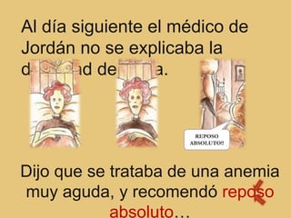 Al día siguiente el médico de
Jordán no se explicaba la
debilidad de Alicia.


                      REPOSO
                     ABSOLUTO!!




Dijo que se trataba de una anemia
muy aguda, y recomendó reposo
            absoluto…
 