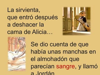 La sirvienta,
que entró después
a deshacer la
cama de Alicia…

       Se dio cuenta de que
       había unas manchas en
       el almohadón que
       parecían sangre, y llamó
 