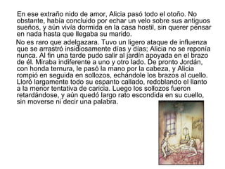 En ese extraño nido de amor, Alicia pasó todo el otoño. No
obstante, había concluido por echar un velo sobre sus antiguos
sueños, y aún vivía dormida en la casa hostil, sin querer pensar
en nada hasta que llegaba su marido.
No es raro que adelgazara. Tuvo un ligero ataque de influenza
que se arrastró insidiosamente días y días; Alicia no se reponía
nunca. Al fin una tarde pudo salir al jardín apoyada en el brazo
de él. Miraba indiferente a uno y otro lado. De pronto Jordán,
con honda ternura, le pasó la mano por la cabeza, y Alicia
rompió en seguida en sollozos, echándole los brazos al cuello.
Lloró largamente todo su espanto callado, redoblando el llanto
a la menor tentativa de caricia. Luego los sollozos fueron
retardándose, y aún quedó largo rato escondida en su cuello,
sin moverse ni decir una palabra.
 