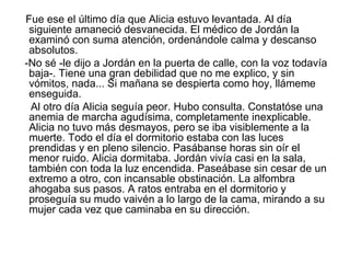 Fue ese el último día que Alicia estuvo levantada. Al día
 siguiente amaneció desvanecida. El médico de Jordán la
 examinó con suma atención, ordenándole calma y descanso
 absolutos.
-No sé -le dijo a Jordán en la puerta de calle, con la voz todavía
 baja-. Tiene una gran debilidad que no me explico, y sin
 vómitos, nada... Si mañana se despierta como hoy, llámeme
 enseguida.
  Al otro día Alicia seguía peor. Hubo consulta. Constatóse una
 anemia de marcha agudísima, completamente inexplicable.
 Alicia no tuvo más desmayos, pero se iba visiblemente a la
 muerte. Todo el día el dormitorio estaba con las luces
 prendidas y en pleno silencio. Pasábanse horas sin oír el
 menor ruido. Alicia dormitaba. Jordán vivía casi en la sala,
 también con toda la luz encendida. Paseábase sin cesar de un
 extremo a otro, con incansable obstinación. La alfombra
 ahogaba sus pasos. A ratos entraba en el dormitorio y
 proseguía su mudo vaivén a lo largo de la cama, mirando a su
 mujer cada vez que caminaba en su dirección.
 