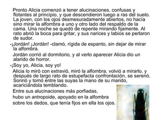 Pronto Alicia comenzó a tener alucinaciones, confusas y
  flotantes al principio, y que descendieron luego a ras del suelo.
  La joven, con los ojos desmesuradamente abiertos, no hacía
  sino mirar la alfombra a uno y otro lado del respaldo de la
  cama. Una noche se quedó de repente mirando fijamente. Al
  rato abrió la boca para gritar, y sus narices y labios se perlaron
  de sudor.
-¡Jordán! ¡Jordán! -clamó, rígida de espanto, sin dejar de mirar
  la alfombra.
  Jordán corrió al dormitorio, y al verlo aparecer Alicia dio un
  alarido de horror.
-¡Soy yo, Alicia, soy yo!
  Alicia lo miró con extravió, miró la alfombra, volvió a mirarlo, y
  después de largo rato de estupefacta confrontación, se serenó.
  Sonrió y tomó entre las suyas la mano de su marido,
  acariciándola temblando.
  Entre sus alucinaciones más porfiadas,
  hubo un antropoide, apoyado en la alfombra
  sobre los dedos, que tenía fijos en ella los ojos.
 