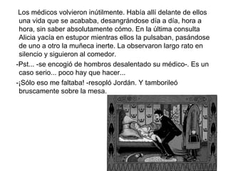 Los médicos volvieron inútilmente. Había allí delante de ellos
 una vida que se acababa, desangrándose día a día, hora a
 hora, sin saber absolutamente cómo. En la última consulta
 Alicia yacía en estupor mientras ellos la pulsaban, pasándose
 de uno a otro la muñeca inerte. La observaron largo rato en
 silencio y siguieron al comedor.
-Pst... -se encogió de hombros desalentado su médico-. Es un
 caso serio... poco hay que hacer...
-¡Sólo eso me faltaba! -resopló Jordán. Y tamborileó
 bruscamente sobre la mesa.
 