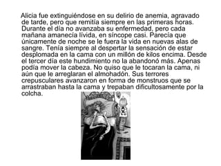 Alicia fue extinguiéndose en su delirio de anemia, agravado
de tarde, pero que remitía siempre en las primeras horas.
Durante el día no avanzaba su enfermedad, pero cada
mañana amanecía lívida, en síncope casi. Parecía que
únicamente de noche se le fuera la vida en nuevas alas de
sangre. Tenía siempre al despertar la sensación de estar
desplomada en la cama con un millón de kilos encima. Desde
el tercer día este hundimiento no la abandonó más. Apenas
podía mover la cabeza. No quiso que le tocaran la cama, ni
aún que le arreglaran el almohadón. Sus terrores
crepusculares avanzaron en forma de monstruos que se
arrastraban hasta la cama y trepaban dificultosamente por la
colcha.
 