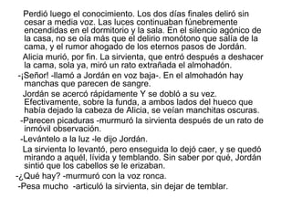 Perdió luego el conocimiento. Los dos días finales deliró sin
   cesar a media voz. Las luces continuaban fúnebremente
   encendidas en el dormitorio y la sala. En el silencio agónico de
   la casa, no se oía más que el delirio monótono que salía de la
   cama, y el rumor ahogado de los eternos pasos de Jordán.
   Alicia murió, por fin. La sirvienta, que entró después a deshacer
   la cama, sola ya, miró un rato extrañada el almohadón.
 -¡Señor! -llamó a Jordán en voz baja-. En el almohadón hay
   manchas que parecen de sangre.
   Jordán se acercó rápidamente Y se dobló a su vez.
   Efectivamente, sobre la funda, a ambos lados del hueco que
   había dejado la cabeza de Alicia, se veían manchitas oscuras.
  -Parecen picaduras -murmuró la sirvienta después de un rato de
   inmóvil observación.
  -Levántelo a la luz -le dijo Jordán.
   La sirvienta lo levantó, pero enseguida lo dejó caer, y se quedó
   mirando a aquél, lívida y temblando. Sin saber por qué, Jordán
   sintió que los cabellos se le erizaban.
-¿Qué hay? -murmuró con la voz ronca.
 -Pesa mucho -articuló la sirvienta, sin dejar de temblar.
 