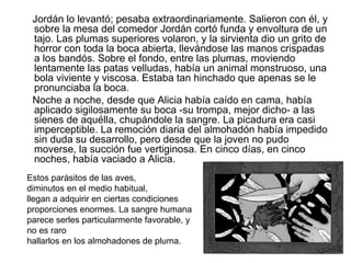 Jordán lo levantó; pesaba extraordinariamente. Salieron con él, y
 sobre la mesa del comedor Jordán cortó funda y envoltura de un
 tajo. Las plumas superiores volaron, y la sirvienta dio un grito de
 horror con toda la boca abierta, llevándose las manos crispadas
 a los bandós. Sobre el fondo, entre las plumas, moviendo
 lentamente las patas velludas, había un animal monstruoso, una
 bola viviente y viscosa. Estaba tan hinchado que apenas se le
 pronunciaba la boca.
 Noche a noche, desde que Alicia había caído en cama, había
 aplicado sigilosamente su boca -su trompa, mejor dicho- a las
 sienes de aquélla, chupándole la sangre. La picadura era casi
 imperceptible. La remoción diaria del almohadón había impedido
 sin duda su desarrollo, pero desde que la joven no pudo
 moverse, la succión fue vertiginosa. En cinco días, en cinco
 noches, había vaciado a Alicia.
Estos parásitos de las aves,
diminutos en el medio habitual,
llegan a adquirir en ciertas condiciones
proporciones enormes. La sangre humana
parece serles particularmente favorable, y
no es raro
hallarlos en los almohadones de pluma.
 