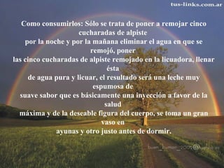 Como consumirlos: Sólo se trata de poner a remojar cinco 
cucharadas de alpiste 
por la noche y por la mañana eliminar el agua en que se 
remojó, poner 
las cinco cucharadas de alpiste remojado en la licuadora, llenar 
ésta 
de agua pura y licuar, el resultado será una leche muy 
espumosa de 
suave sabor que es básicamente una inyección a favor de la 
salud 
máxima y de la deseable figura del cuerpo, se toma un gran 
vaso en 
ayunas y otro justo antes de dormir. 
 
