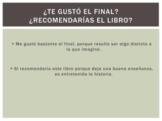 ¿TE GUSTÓ EL FINAL?
¿RECOMENDARÍAS EL LIBRO?
 Me gustó bastante el final, porque resulto ser algo distinto a
lo que imaginé.

 Si recomendaría este libro porque deja una buena enseñanza,
es entretenida la historia.

 