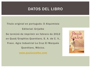 DATOS DEL LIBRO

Titulo original en portugués: O Alquimista

Editorial: Grijalbo
Se terminó de imprimir en febrero de 2012
en Quad/Graphics Querétaro, S. A . de C. V.,

Fracc. Agro Industrial La Cruz El Marqués
Querétaro, México.
www.paulocoelho.com

 