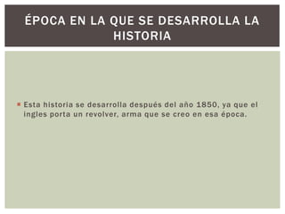 ÉPOCA EN LA QUE SE DESARROLLA LA
HISTORIA

 Esta historia se desarrolla después del año 1850, ya que el
ingles porta un revolver, arma que se creo en esa época.

 